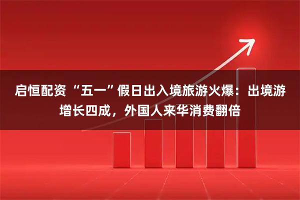 启恒配资 “五一”假日出入境旅游火爆：出境游增长四成，外国人来华消费翻倍