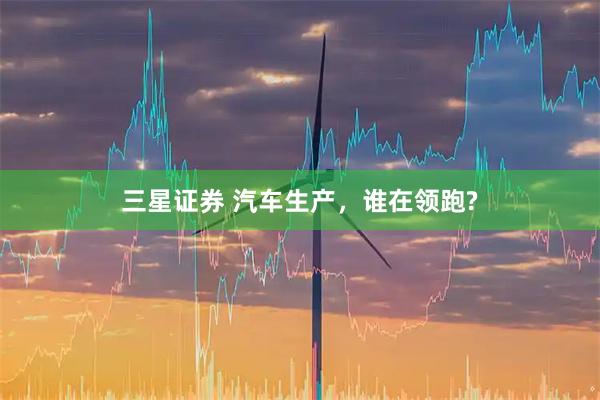 三星证券 汽车生产，谁在领跑?