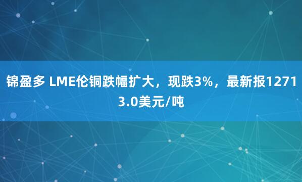 锦盈多 LME伦铜跌幅扩大，现跌3%，最新报12713.0美元/吨