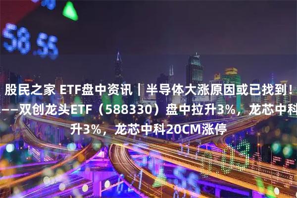 股民之家 ETF盘中资讯｜半导体大涨原因或已找到！硬科技宽基——双创龙头ETF（588330）盘中拉升3%，龙芯中科20CM涨停