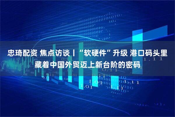 忠琦配资 焦点访谈丨“软硬件”升级 港口码头里藏着中国外贸迈上新台阶的密码