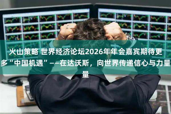 火山策略 世界经济论坛2026年年会嘉宾期待更多“中国机遇”——在达沃斯，向世界传递信心与力量