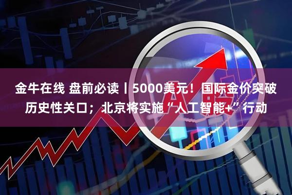 金牛在线 盘前必读丨5000美元！国际金价突破历史性关口；北京将实施“人工智能+”行动