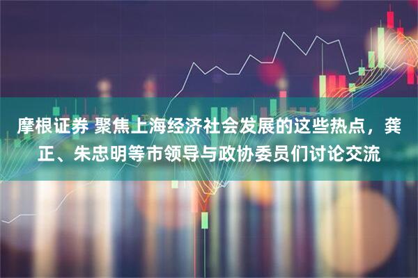 摩根证券 聚焦上海经济社会发展的这些热点，龚正、朱忠明等市领导与政协委员们讨论交流