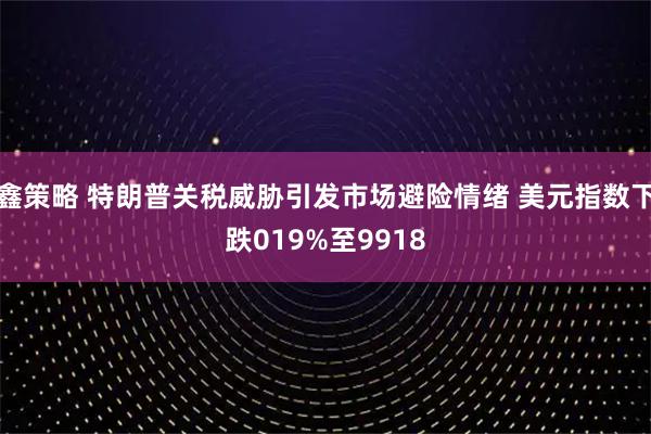 鑫策略 特朗普关税威胁引发市场避险情绪 美元指数下跌019%至9918