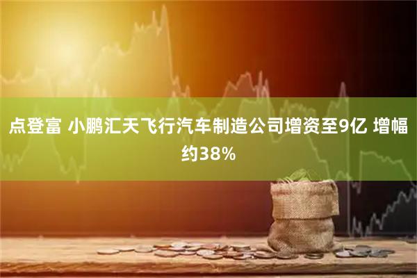 点登富 小鹏汇天飞行汽车制造公司增资至9亿 增幅约38%