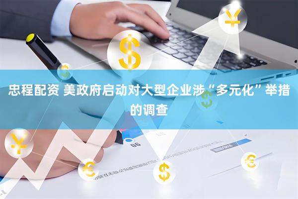 忠程配资 美政府启动对大型企业涉“多元化”举措的调查