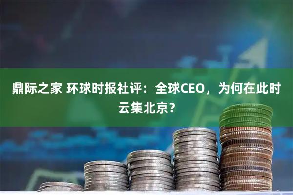鼎际之家 环球时报社评：全球CEO，为何在此时云集北京？