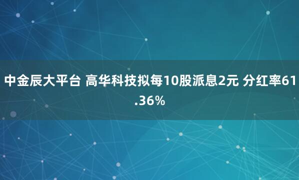 中金辰大平台 高华科技拟每10股派息2元 分红率61.36%