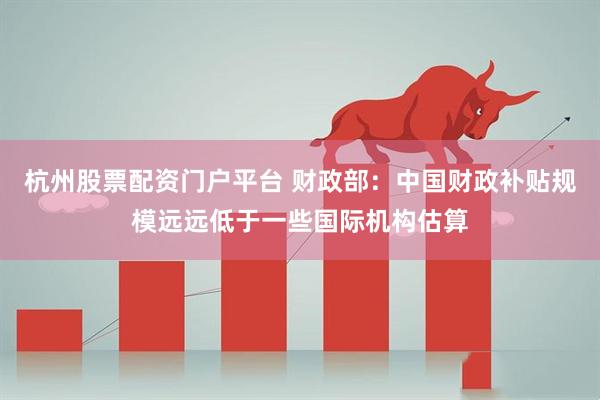 杭州股票配资门户平台 财政部：中国财政补贴规模远远低于一些国际机构估算