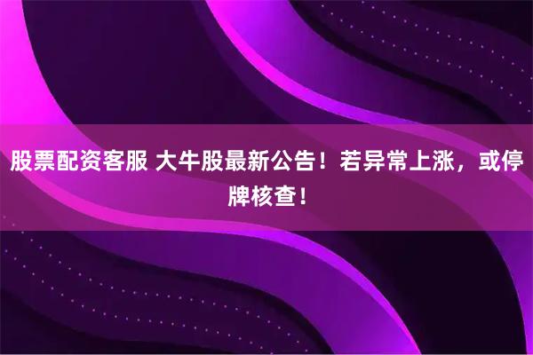 股票配资客服 大牛股最新公告！若异常上涨，或停牌核查！