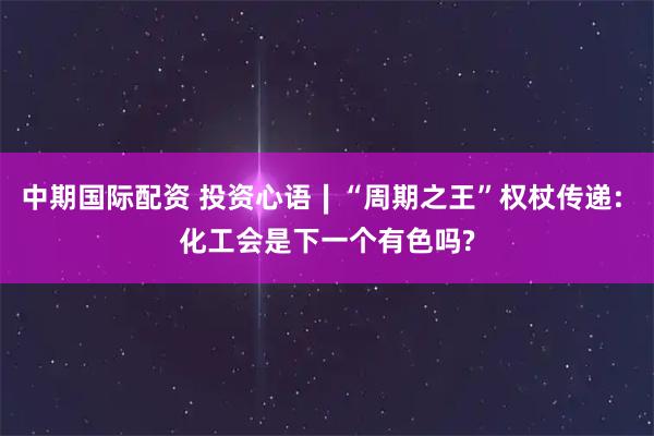 中期国际配资 投资心语∣“周期之王”权杖传递: 化工会是下一个有色吗?