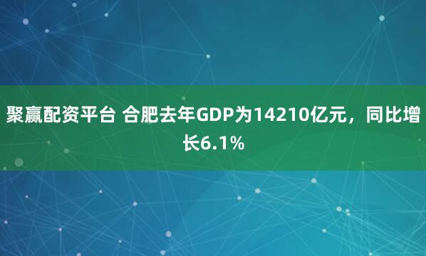 聚赢配资平台 合肥去年GDP为14210亿元，同比增长6.1%