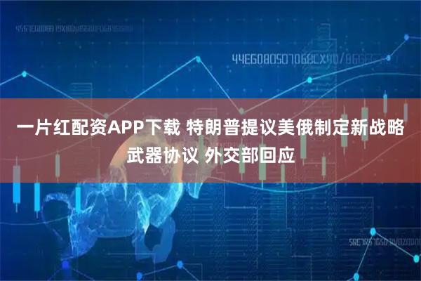 一片红配资APP下载 特朗普提议美俄制定新战略武器协议 外交部回应