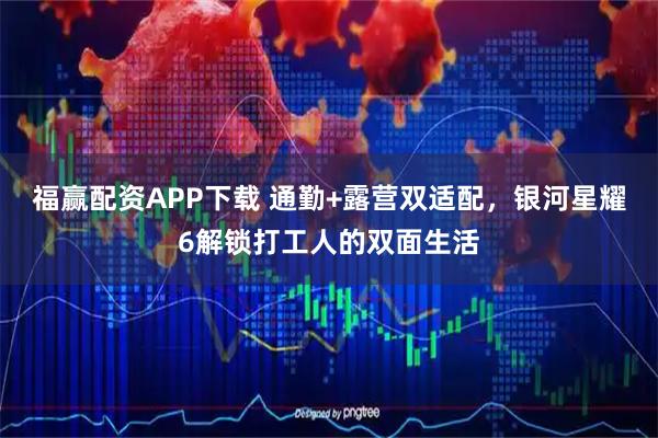 福赢配资APP下载 通勤+露营双适配，银河星耀6解锁打工人的双面生活