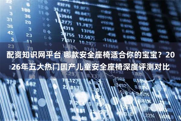 配资知识网平台 哪款安全座椅适合你的宝宝？2026年五大热门国产儿童安全座椅深度评测对比