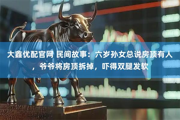 大鑫优配官网 民间故事：六岁孙女总说房顶有人，爷爷将房顶拆掉，吓得双腿发软