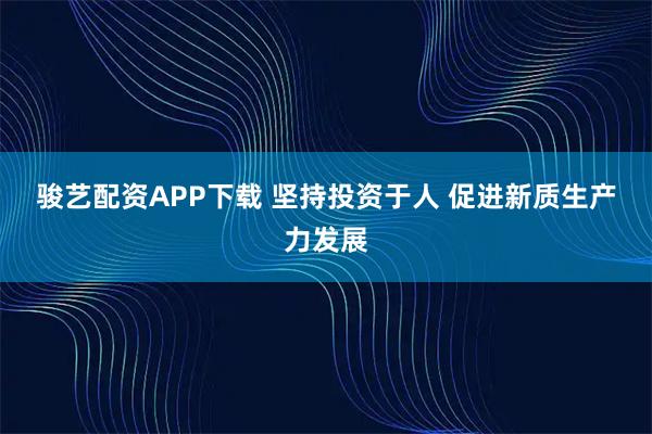 骏艺配资APP下载 坚持投资于人 促进新质生产力发展